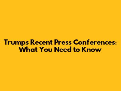 Trump's Recent Press Conferences: What You Need to Know