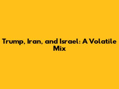 Trump, Iran, and Israel: A Volatile Mix