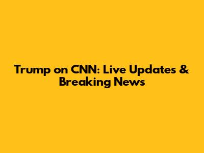 Trump on CNN: Live Updates & Breaking News