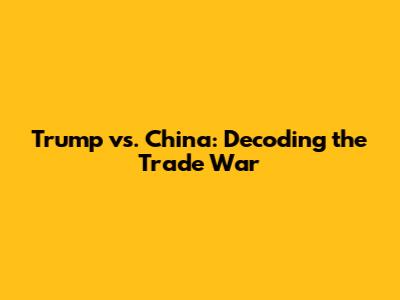 Trump vs. China: Decoding the Trade War