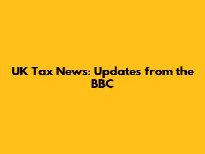 UK Tax News: Updates from the BBC