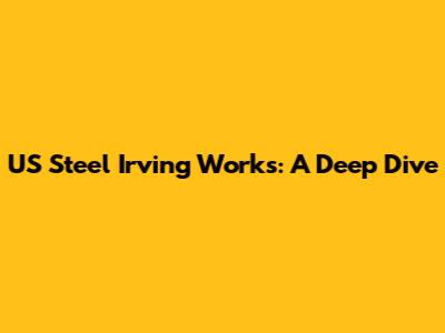 US Steel Irving Works: A Deep Dive