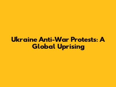 Ukraine Anti-War Protests: A Global Uprising