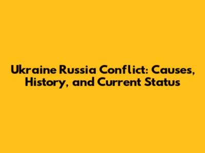 Ukraine Russia Conflict: Causes, History, and Current Status