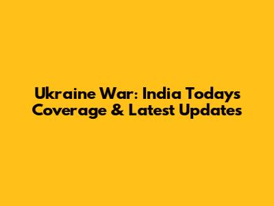 Ukraine War: India Today's Coverage & Latest Updates