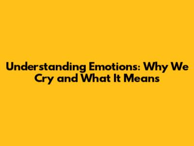 Understanding Emotions: Why We Cry and What It Means