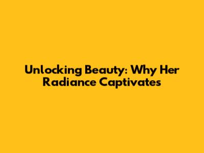 Unlocking Beauty: Why Her Radiance Captivates
