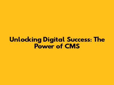 Unlocking Digital Success: The Power of CMS