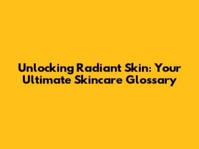 Unlocking Radiant Skin: Your Ultimate Skincare Glossary