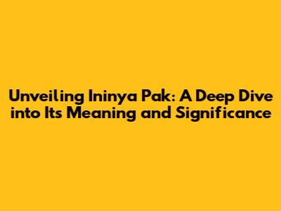 Unveiling 'Ininya Pak': A Deep Dive into Its Meaning and Significance