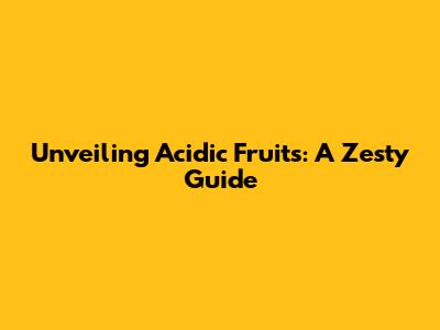 Unveiling Acidic Fruits: A Zesty Guide