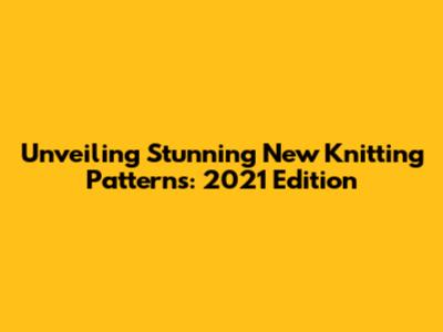 Unveiling Stunning New Knitting Patterns: 2021 Edition