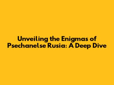 Unveiling the Enigmas of Psechanelse Rusia: A Deep Dive