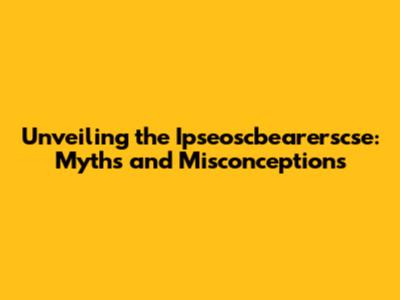 Unveiling the Ipseoscbearerscse: Myths and Misconceptions