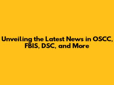 Unveiling the Latest News in OSCC, FBIS, DSC, and More