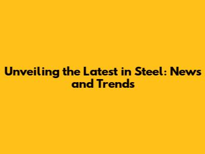 Unveiling the Latest in Steel: News and Trends
