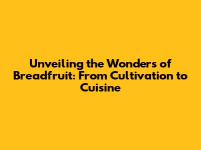 Unveiling the Wonders of Breadfruit: From Cultivation to Cuisine