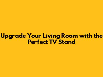Upgrade Your Living Room with the Perfect TV Stand