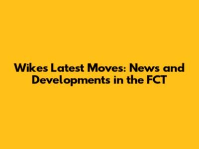 Wike's Latest Moves: News and Developments in the FCT