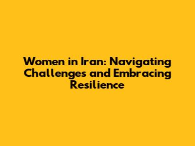 Women in Iran: Navigating Challenges and Embracing Resilience