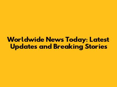 Worldwide News Today: Latest Updates and Breaking Stories