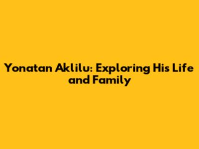 Yonatan Aklilu: Exploring His Life and Family