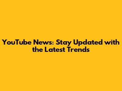 YouTube News: Stay Updated with the Latest Trends