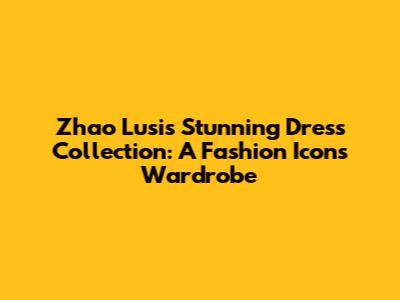 Zhao Lusi's Stunning Dress Collection: A Fashion Icon's Wardrobe