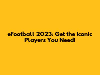 eFootball 2023: Get the Iconic Players You Need!
