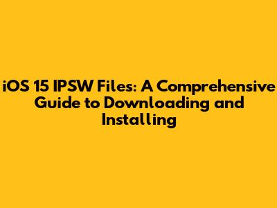 iOS 15 IPSW Files: A Comprehensive Guide to Downloading and Installing