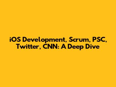 iOS Development, Scrum, PSC, Twitter, CNN: A Deep Dive