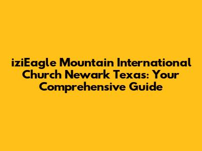iziEagle Mountain International Church Newark Texas: Your Comprehensive Guide