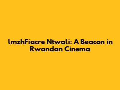 lmzhFiacre Ntwali: A Beacon in Rwandan Cinema