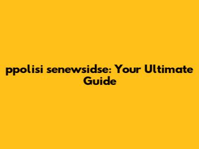 ppolisi senewsidse: Your Ultimate Guide